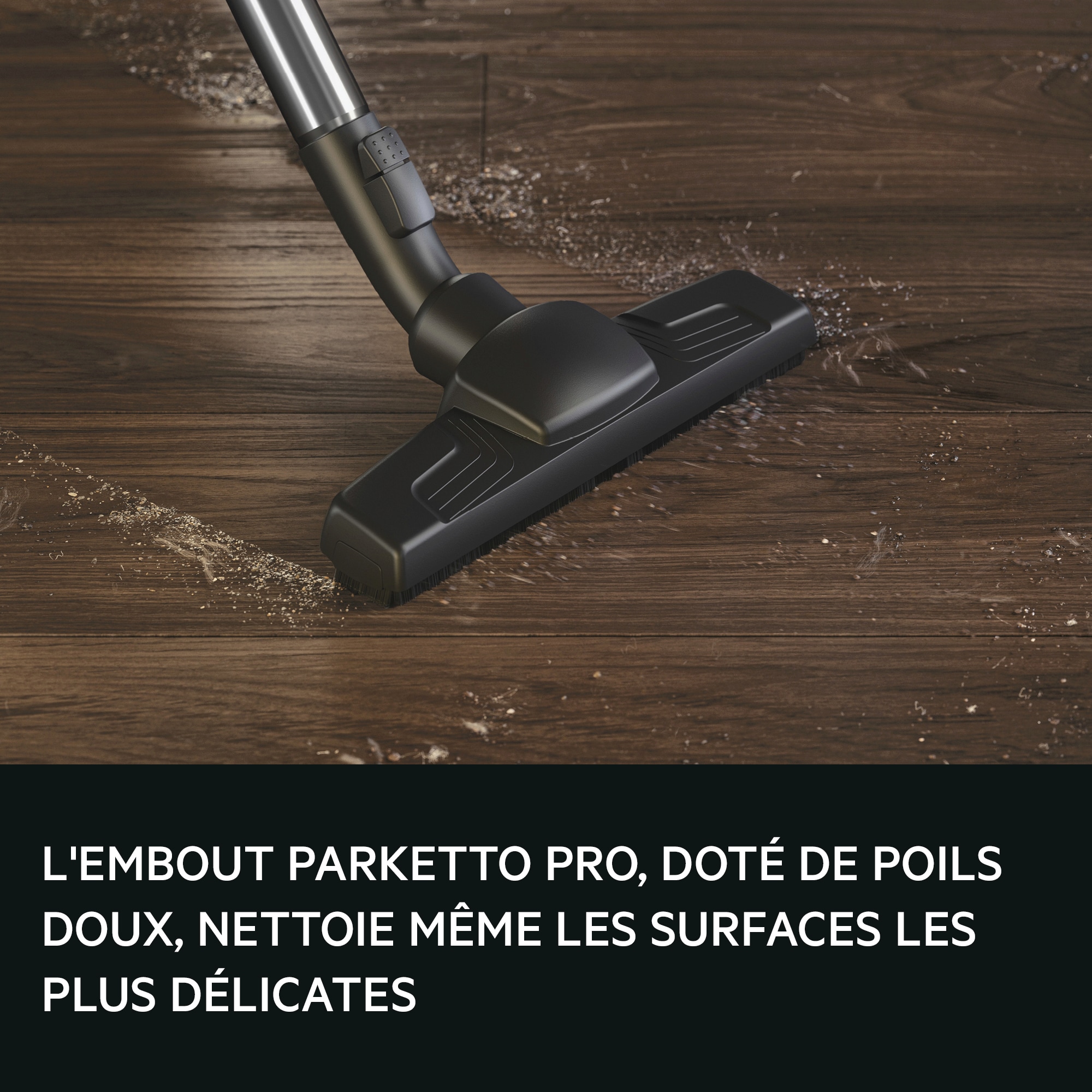 PARKETTO PRO NOZZLE WITH ITS SOFT
BRISTLES, CLEANS EVEN THE MORE
SENSTIVE SURFACES.