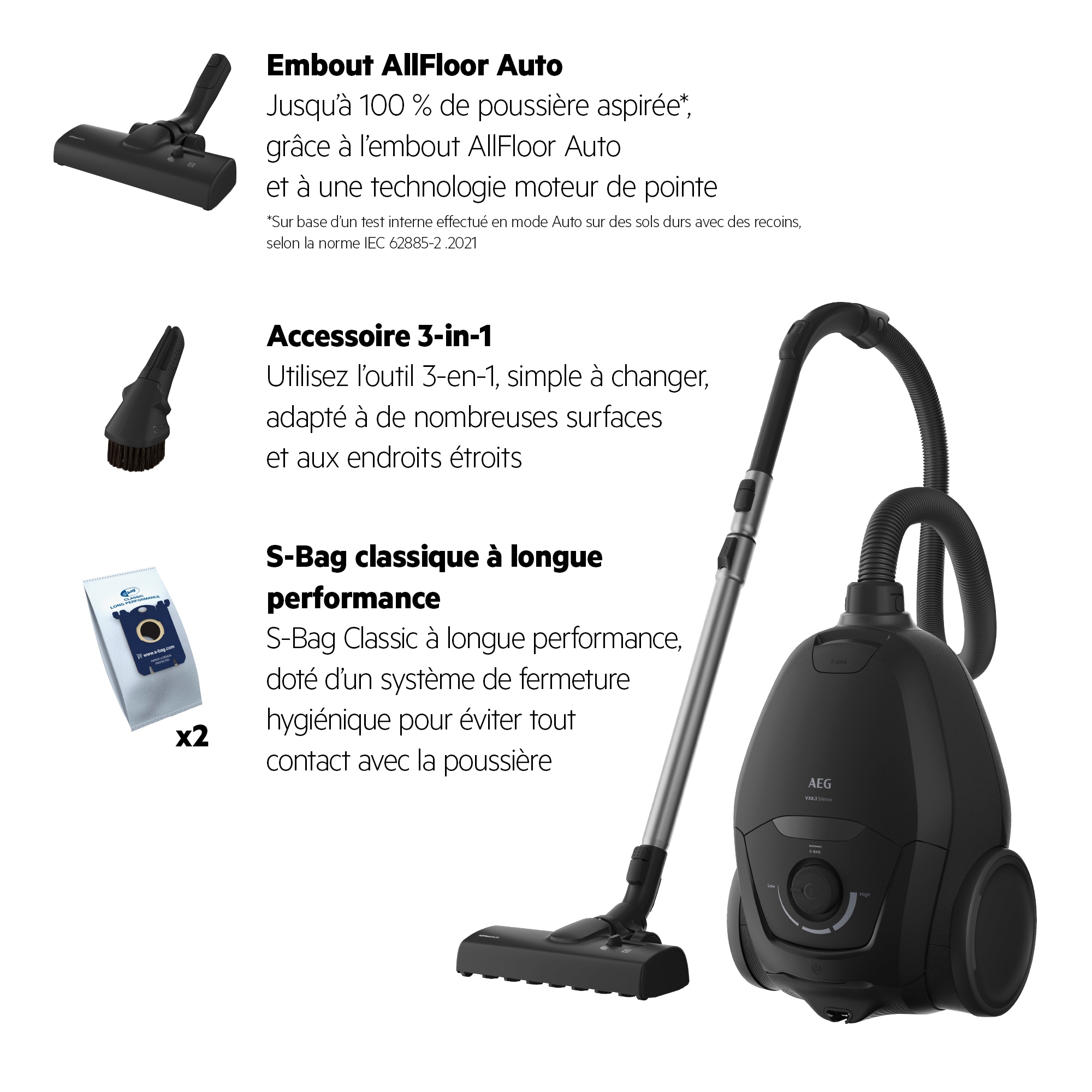 *Sur base d'un test interne effectué en mode Auto sur des sols durs avec des recoins, selon la norme IEC 62885-2 .2021 Embout AllFloor Auto Jusqu'à 100 % de poussière aspirée*, grâce à l'embout AllFloor Auto et à une technologie moteur de pointe Accessoire 3-in-1 Utilisez l'outil multi-attaches, simple à changer, adapté à de nombreuses surfaces et les endroits étroits S-Bad classique à longue performance S-Bag Classic à longue performance, doté d'un système de fermeture hygiénique pour éviter tout contact avec la poussière