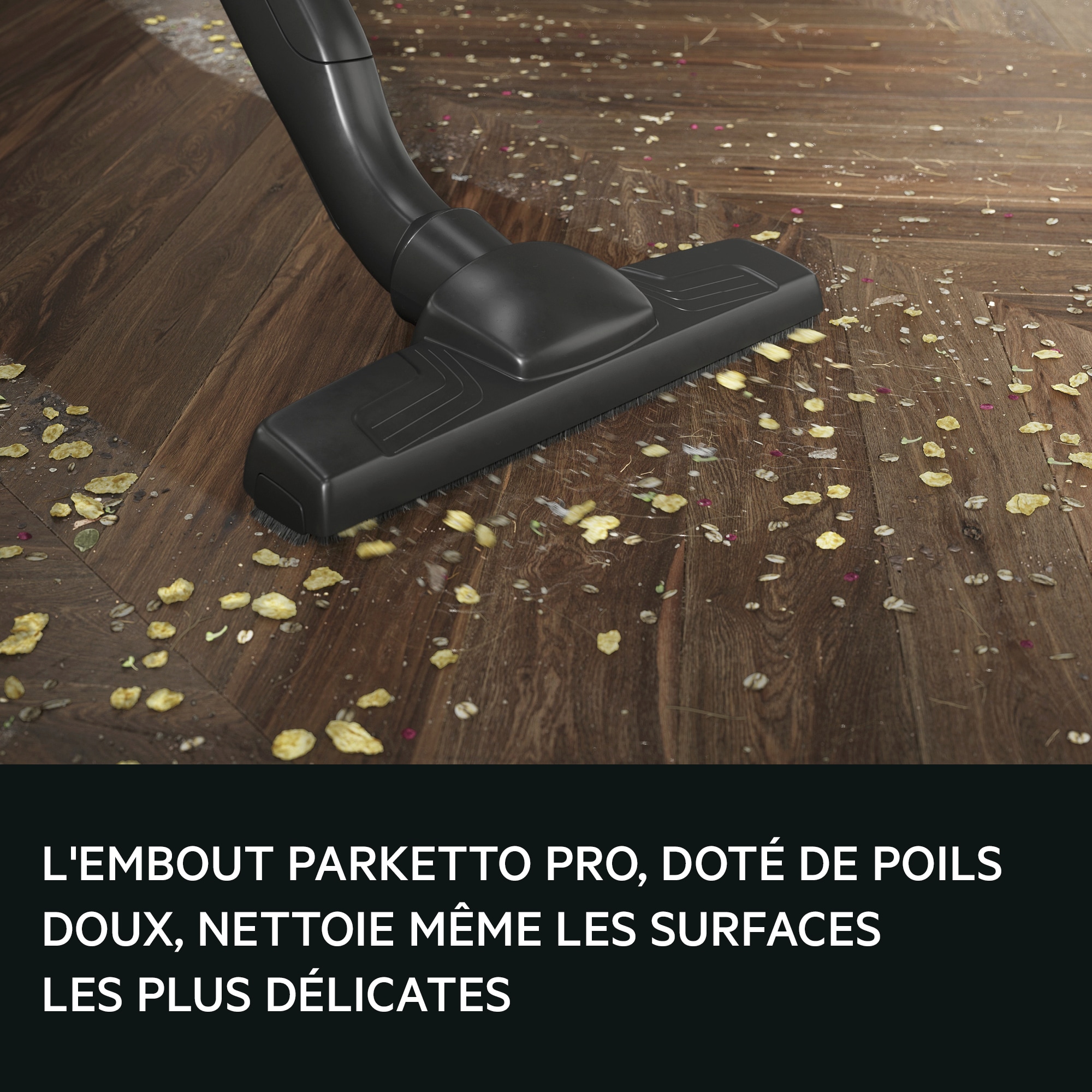 PARKETTO PRO NOZZLE WITH ITS SOFT
BRISTLES, CLEANS EVEN THE MORE
SENSTIVE SURFACES.