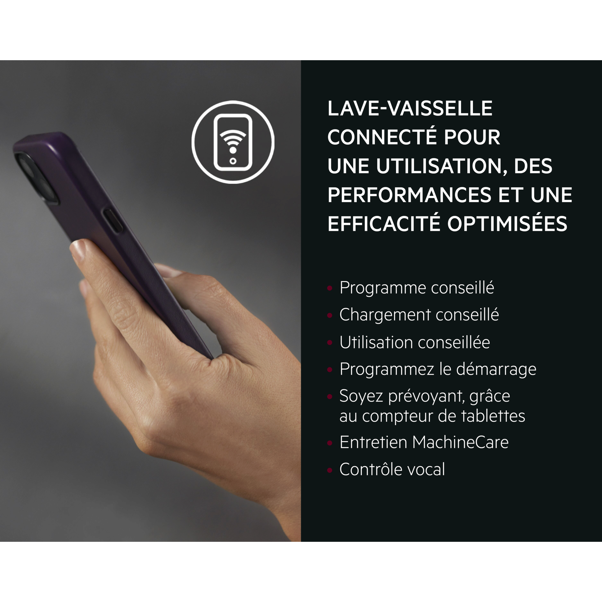 LAVE-VAISSELLE CONNECTÉ POUR UNE UTILISATION, DES PERFORMANCES ET UNE EFFICACITÉ OPTIMISÉES Programme conseillé Chargement conseillé Utilisation conseillée Programmez le démarrage Soyez prévoyant, grâce au compteur de tablettes Entretien MachineCare Contrôle vocal