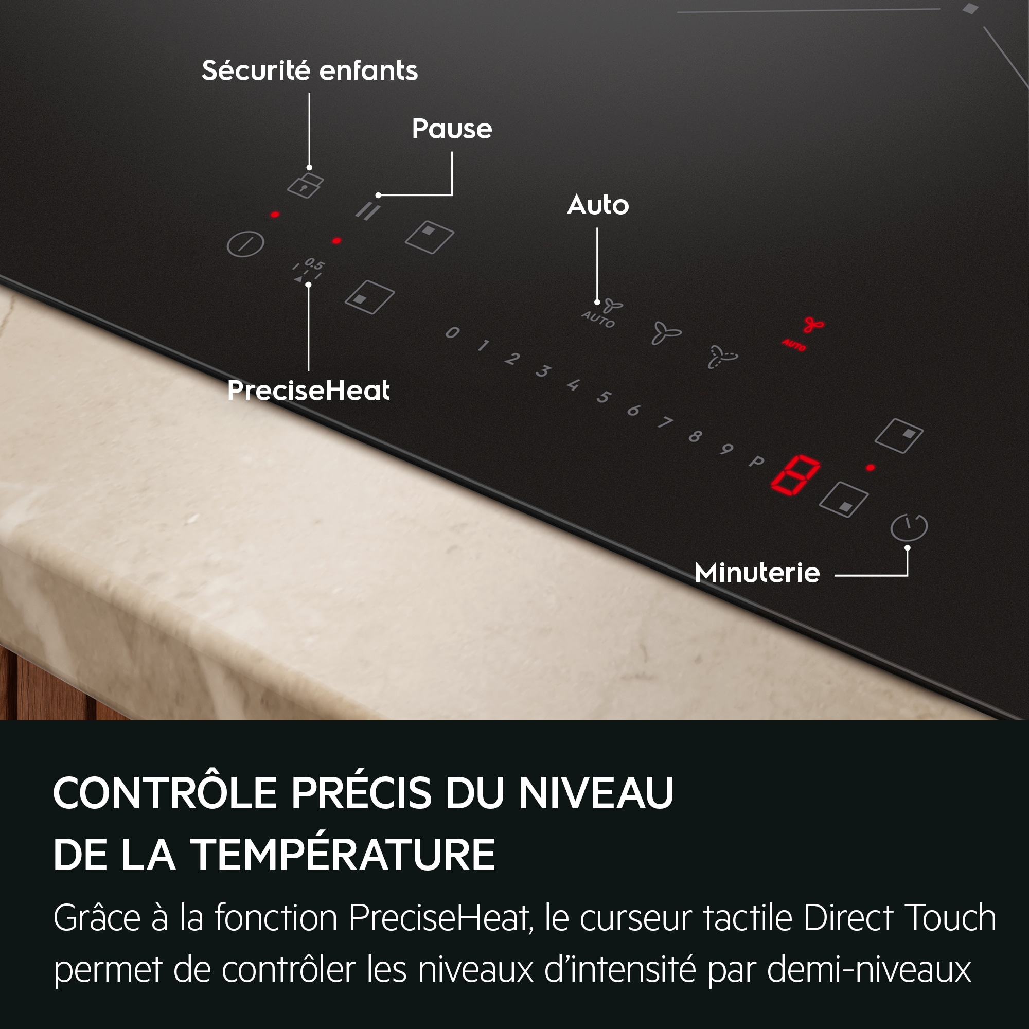 CONTRÔLE PRÉCIS DU NIVEAU DE LA TEMPÉRATURE Grâce à la fonction PreciseHeat, le curseur tactile Direct Touch permet de contrôler les niveaux d'intensité par demi-niveaux  Sécurité enfants Pause Auto PreciseHeat Minuterie