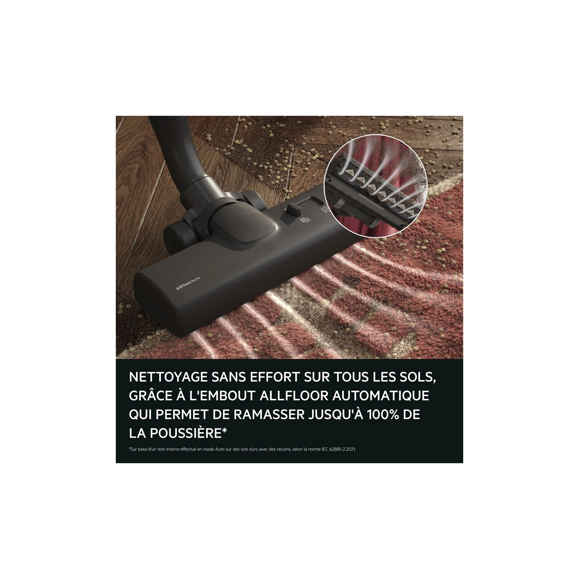 EFFORTLESS CLEANING ON ALL FLOORS
WITH THE ALLFLOOR AUTO NOZZLE
DELIVERING UP TO 100% DUST PICKUP*.
*Based on internal test at auto mode on hard floors with crevices according to IEC 62885-2 .2021