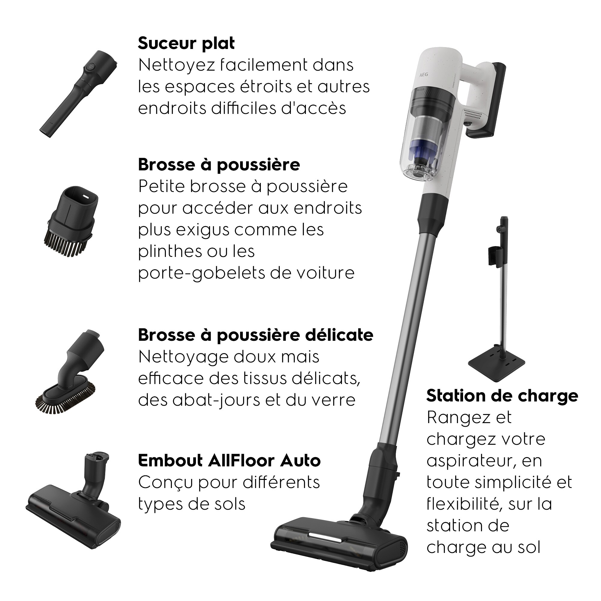 Suceur platBrosse à poussièreBrosse à poussière délicate Embout AllFloor AutoStation de charge Nettoyez facilement dans les espaces étroitset autres endroits difficiles d'accès Petite brosse à poussière pour accéder aux endroits plus exigus comme les plinthes ou les porte-gobelets de voiture Nettoyage doux mais efficacedes tissus délicats,des abat-jours et du verreConçu pour différents typesde solsRangez et chargezvotre aspirateur,en toute simplicitéet flexibilité,sur la station de chargeau sol