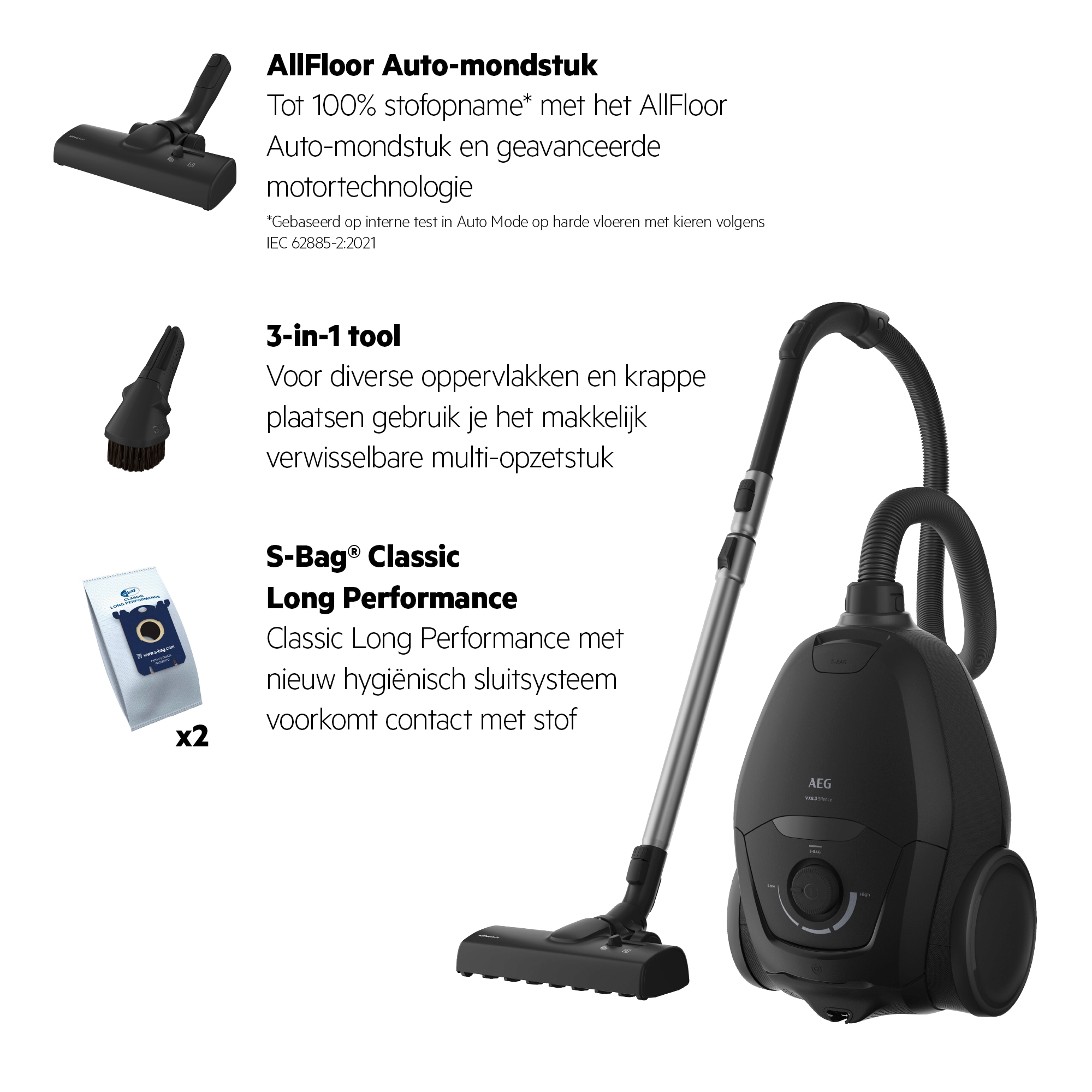 *Gebaseerd op interne test in Auto Mode op harde vloeren met kieren volgens IEC 62885-2:2021 AllFloor Auto-mondstuk Tot 100% stofopname* met het AllFloor Auto-mondstuk en geavanceerde motortechnologie 3-in-1 tool Voor diverse oppervlakken en krappe plaatsen gebruik je het makkelijk verwisselbare multi-opzetstuk S-Bag® Classic Long Performance Classic Long Performance met nieuw hygiënisch sluitsysteem voorkomt contact met stof