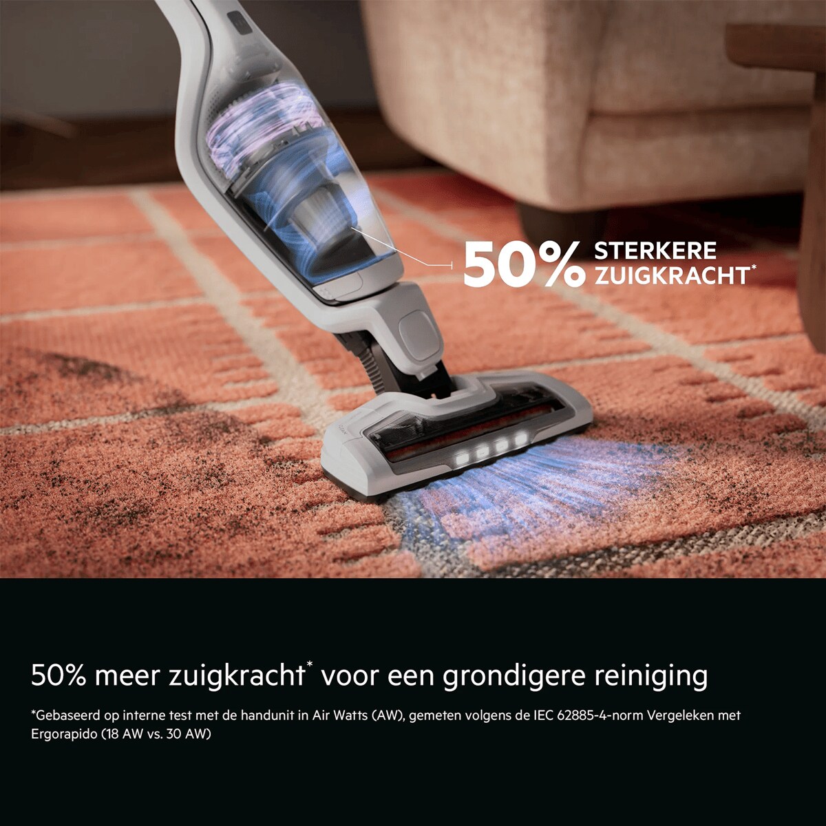 50% meer zuigkracht* voor een grondigere reiniging    *Gebaseerd op interne test met de handunit in Air Watts (AW), gemeten volgens de IEC 62885-4-norm Vergeleken met Ergorapido (18 AW vs. 30 AW). 50% sterkere zuigkracht*