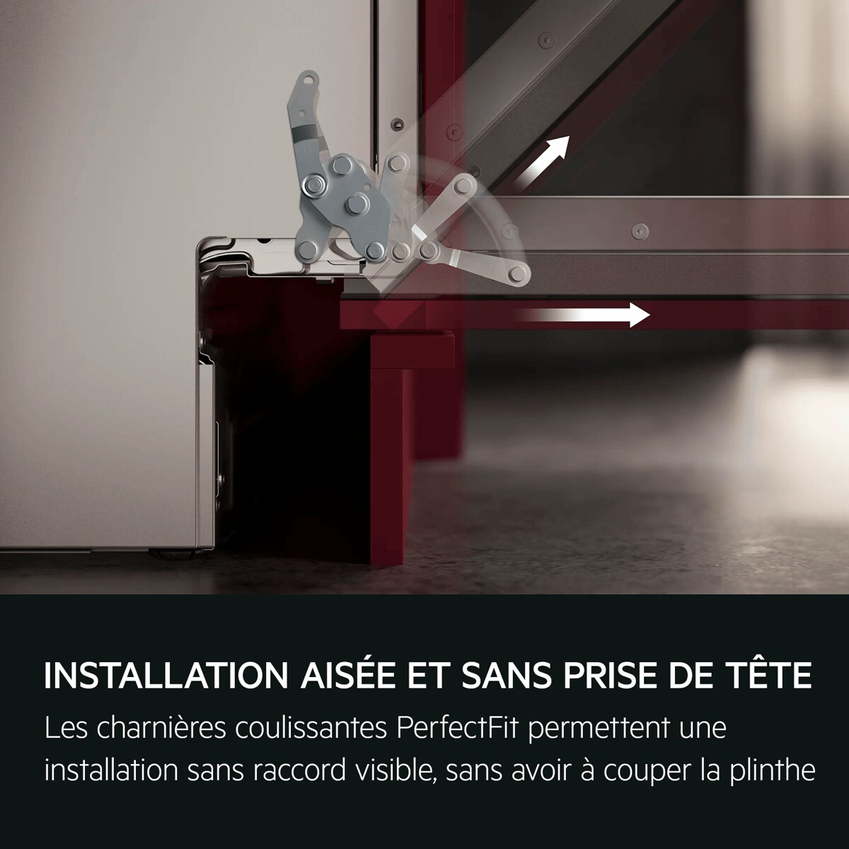 INSTALLATION AISÉE ET SANS PRISE DE TÊTE Les charnières coulissantes PerfectFit permettent une installation sans raccord visible, sans avoir à couper la plinthe