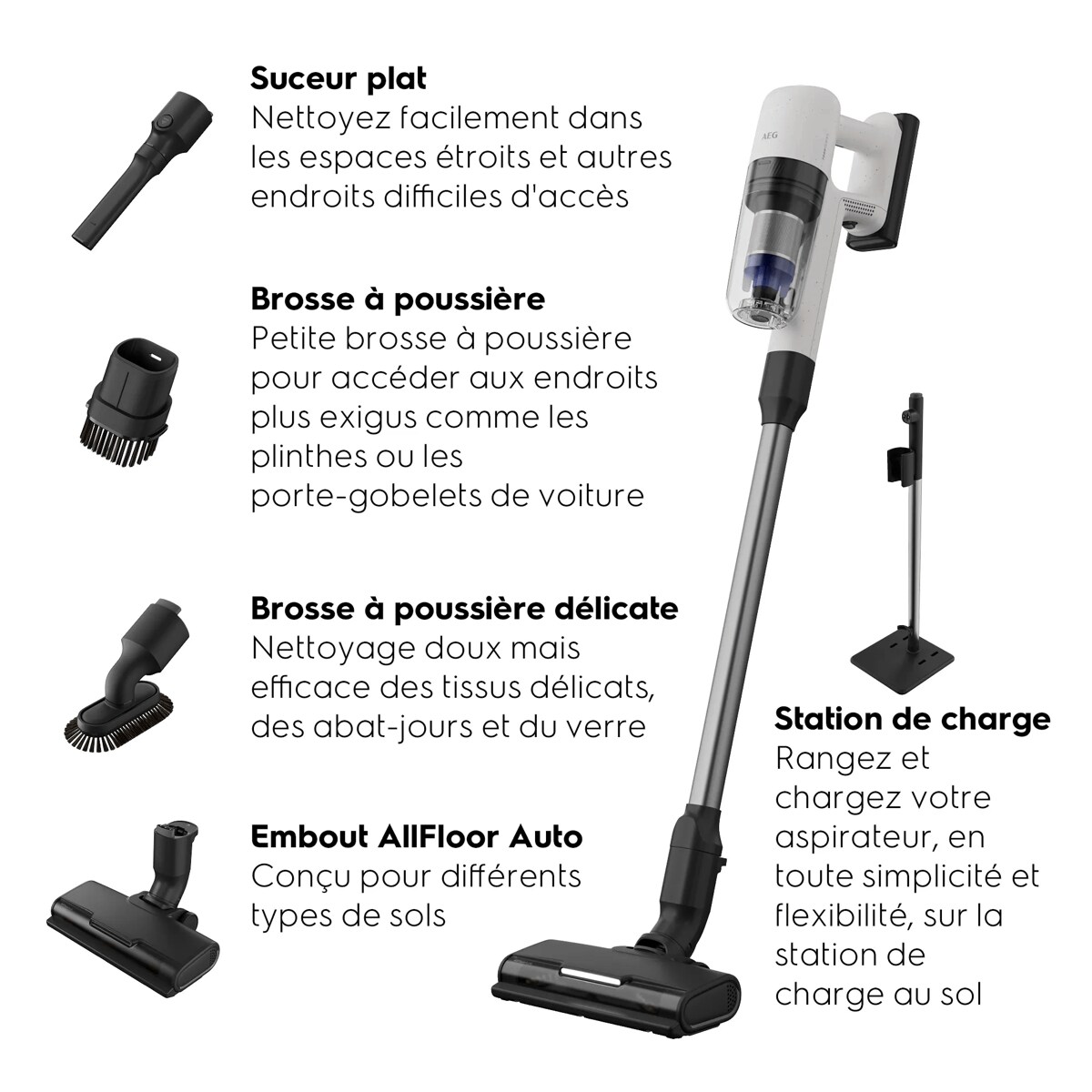 Suceur platBrosse à poussièreBrosse à poussière délicate Embout AllFloor AutoStation de charge Nettoyez facilement dans les espaces étroitset autres endroits difficiles d'accès Petite brosse à poussière pour accéder aux endroits plus exigus comme les plinthes ou les porte-gobelets de voiture Nettoyage doux mais efficacedes tissus délicats,des abat-jours et du verreConçu pour différents typesde solsRangez et chargezvotre aspirateur,en toute simplicitéet flexibilité,sur la station de chargeau sol