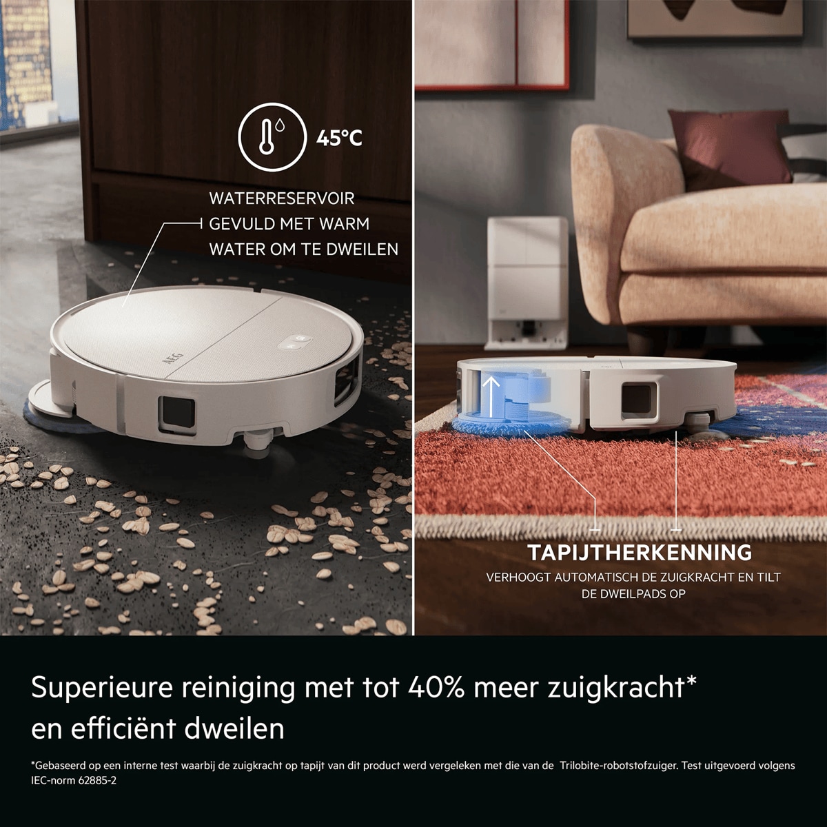 Superieure reiniging met tot 40% meer zuigkracht* en efficiënt dweilen     *Gebaseerd op een interne test waarbij de zuigkracht op tapijt van dit product werd vergeleken met die van de Trilobite-robotstofzuiger. Test uitgevoerd volgens IEC-norm 62885-2 45°C  WATERRESERVOIR GEVULD MET WARM WATER OM TE DWEILEN TAPIJTHERKENNING  VERHOOGT AUTOMATISCH DE ZUIGKRACHT EN TILT DE DWEILPADS OP