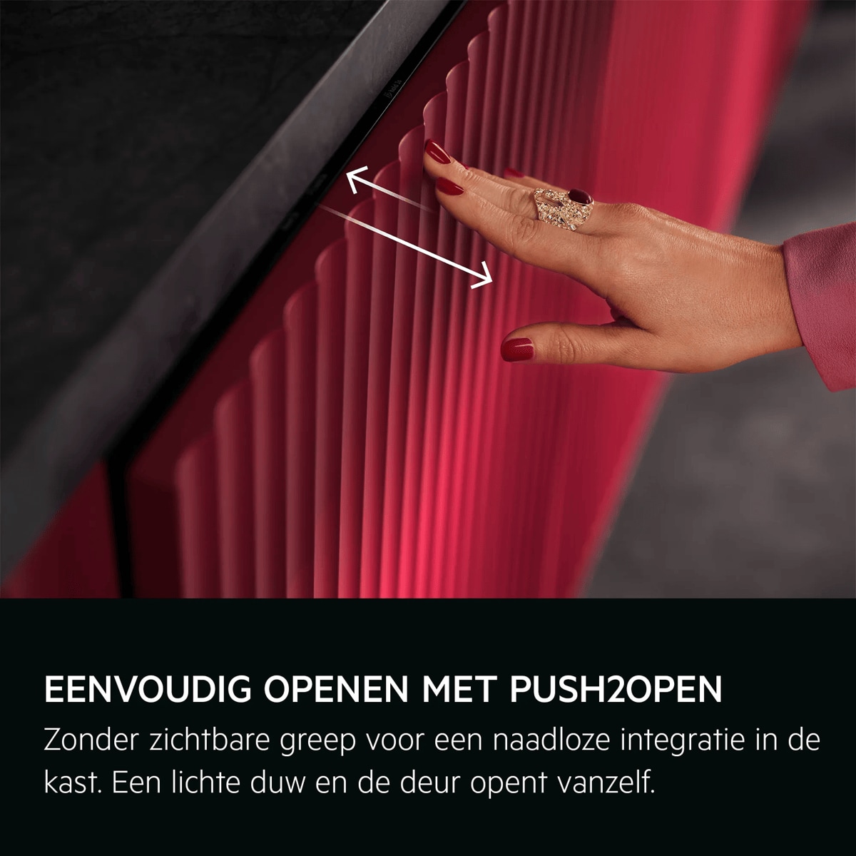 
            EENVOUDIG OPENEN MET PUSH2OPEN
           
            Zonder zichtbare greep voor een naadloze integratie in de kast. Een lichte duw en de deur opent vanzelf.