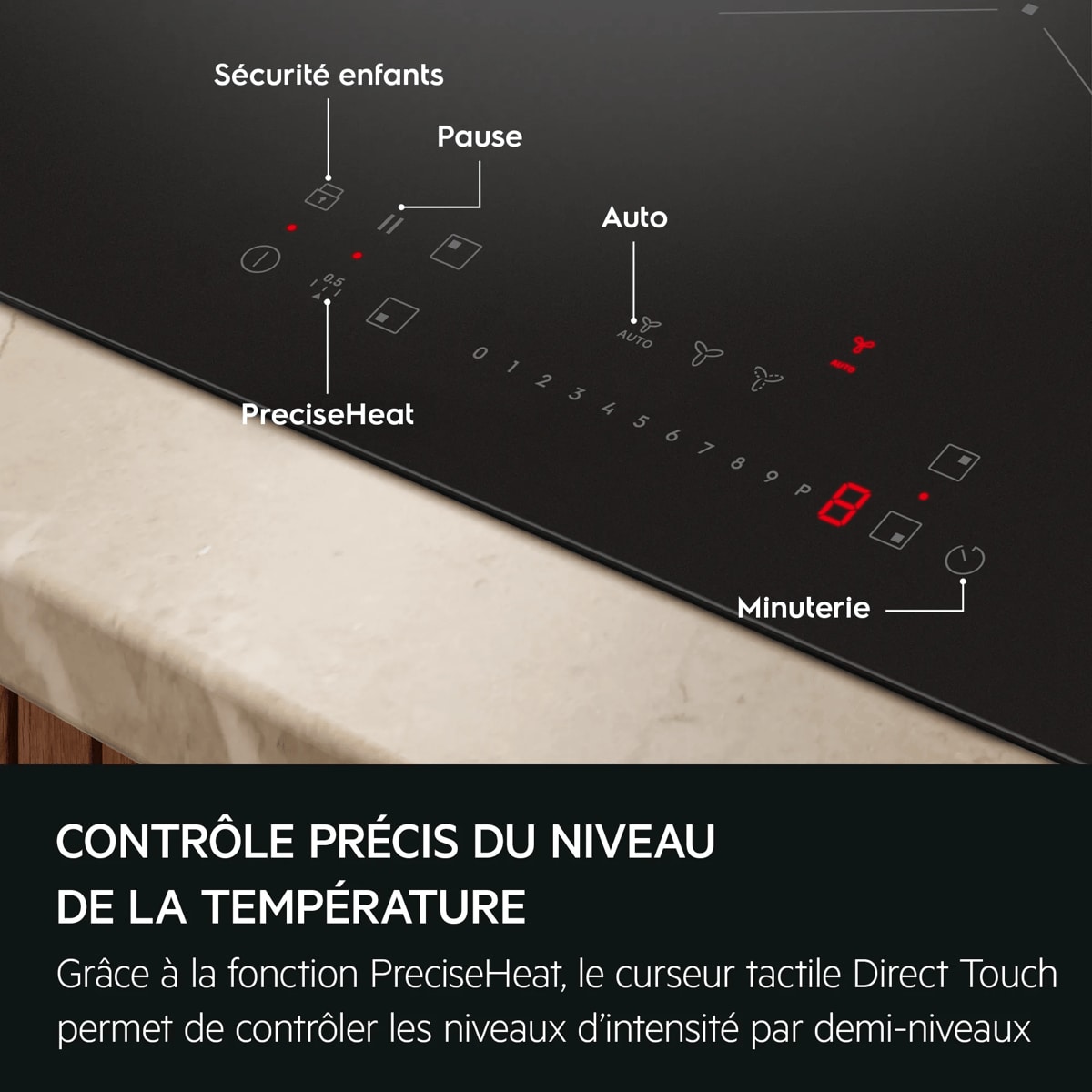 CONTRÔLE PRÉCIS DU NIVEAU DE LA TEMPÉRATURE Grâce à la fonction PreciseHeat, le curseur tactile Direct Touch permet de contrôler les niveaux d'intensité par demi-niveaux  Sécurité enfants Pause Auto PreciseHeat Minuterie