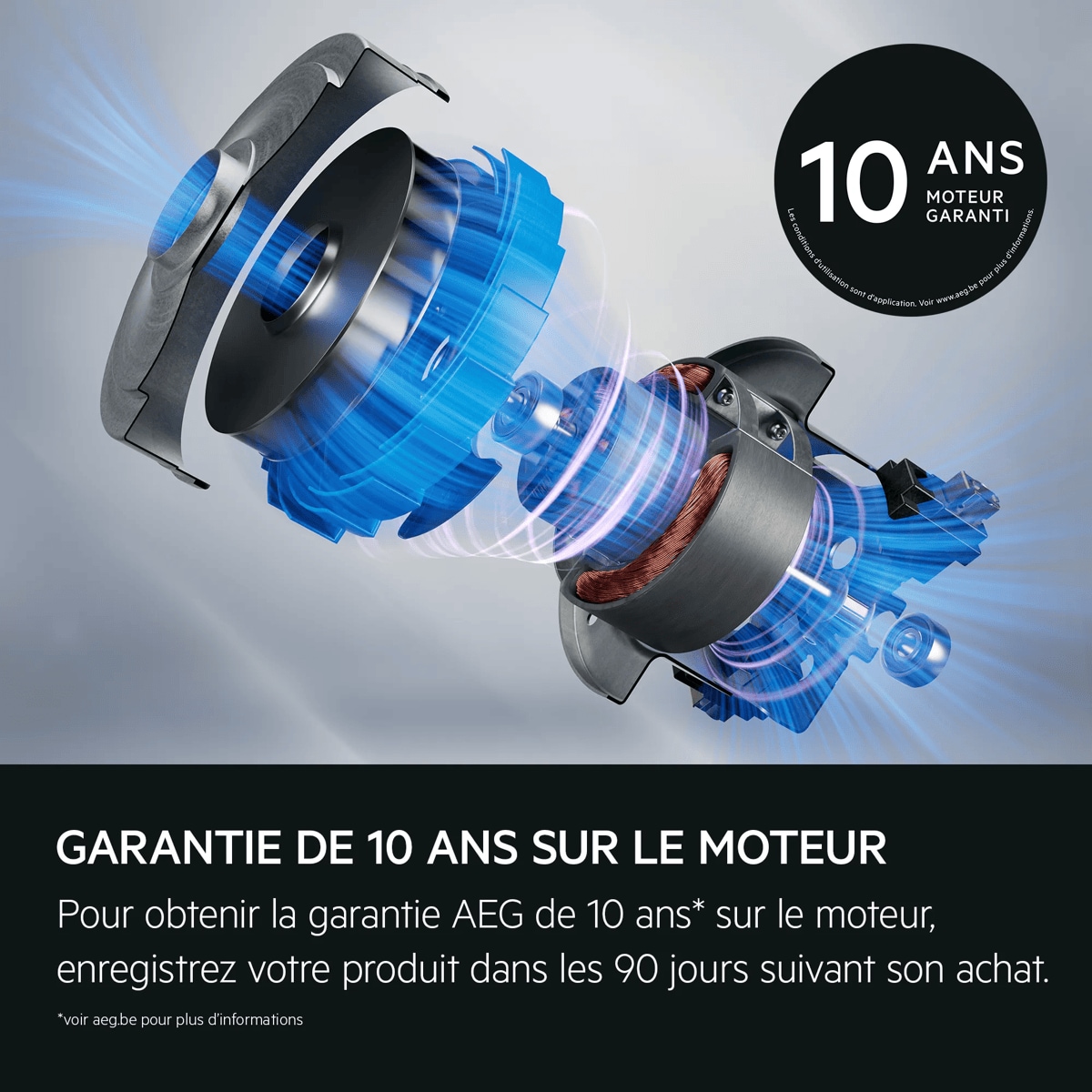 Garantie de 10 ans sur le moteur Pour obtenir la garantie AEG de 10 ans* sur le moteur, enregistrez votre produit dans les 90 jours suivant son achat. *voir aeg.be pour plus d'informations