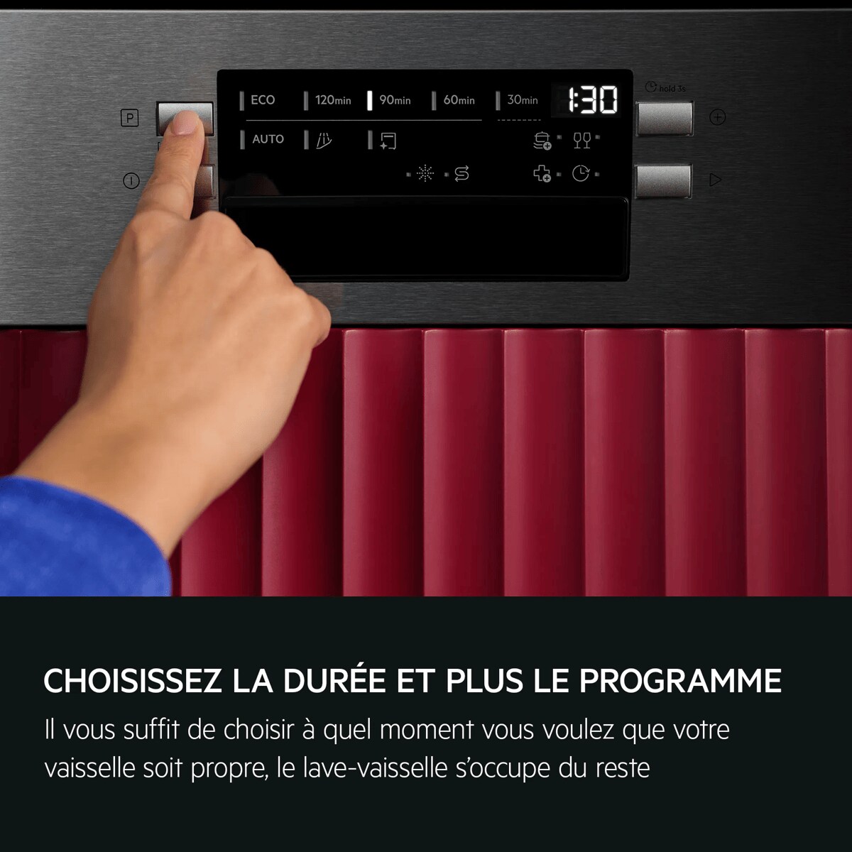 CHOISISSEZ LA DURÉE ET PLUS LE PROGRAMME Il vous suffit de choisir à quel moment vous voulez que votre vaisselle soit propre, le lave-vaisselle s'occupe du reste