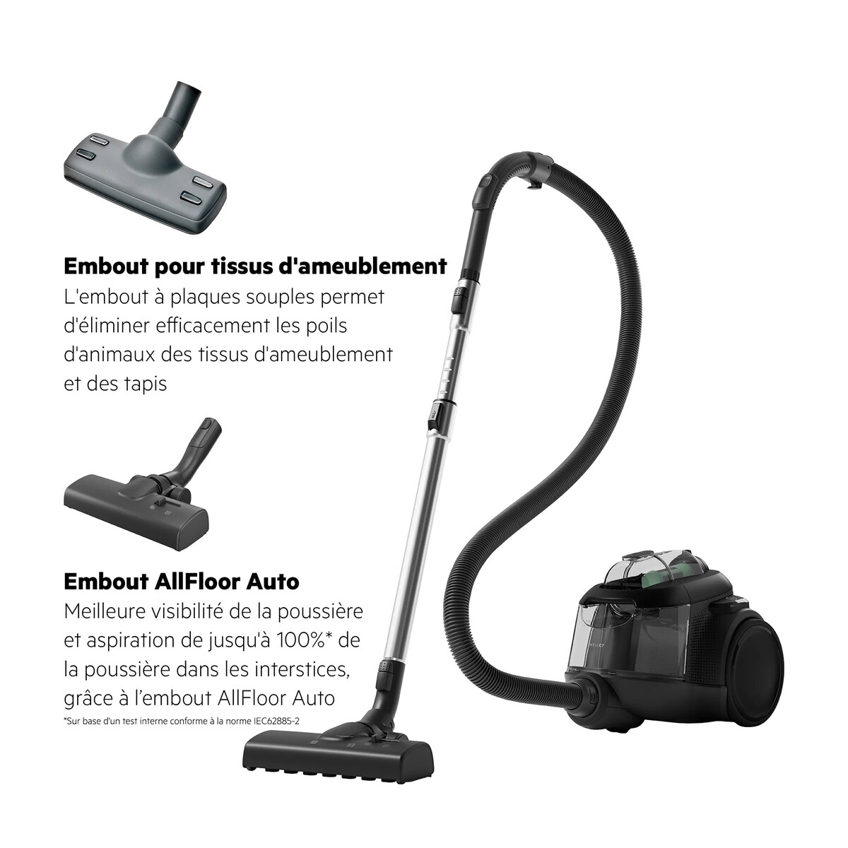 *Sur base d'un test interne conforme à la norme IEC62885-2 Embout pour tissus d'ameublement L'embout à plaques souples permet d'éliminer efficacement les poils d'animaux des tissus d'ameublement et des tapis Embout AllFloor Auto Meilleure visibilité de la poussière et aspiration à 100 %* de la poussière dans les interstices, grâce à l’embout AllFloor Auto