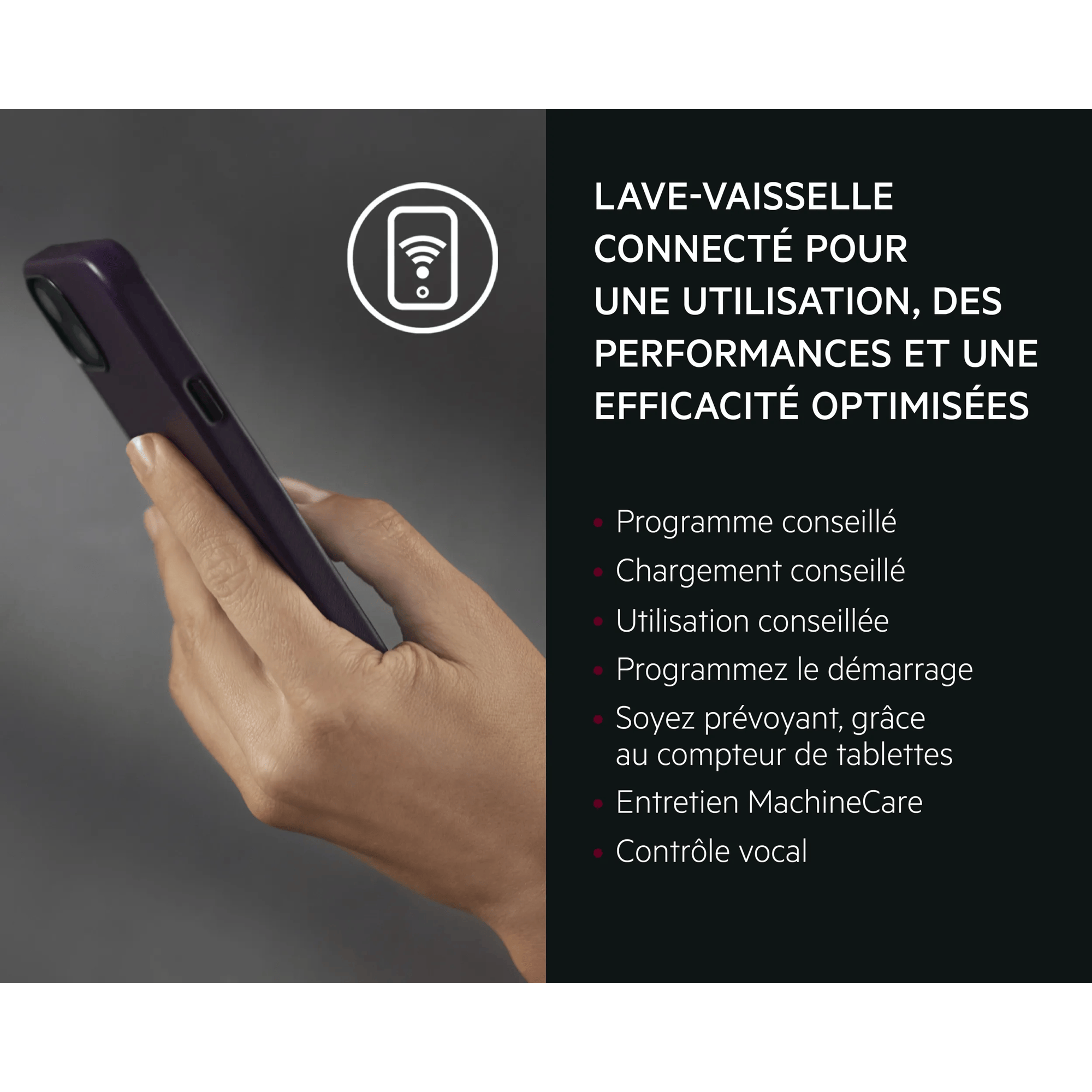 LAVE-VAISSELLE CONNECTÉ POUR UNE UTILISATION, DES PERFORMANCES ET UNE EFFICACITÉ OPTIMISÉES   Programme conseillé Chargement conseillé Utilisation conseillée Programmez le démarrage Soyez prévoyant, grâce au compteur de tablettes Entretien MachineCare Contrôle vocal