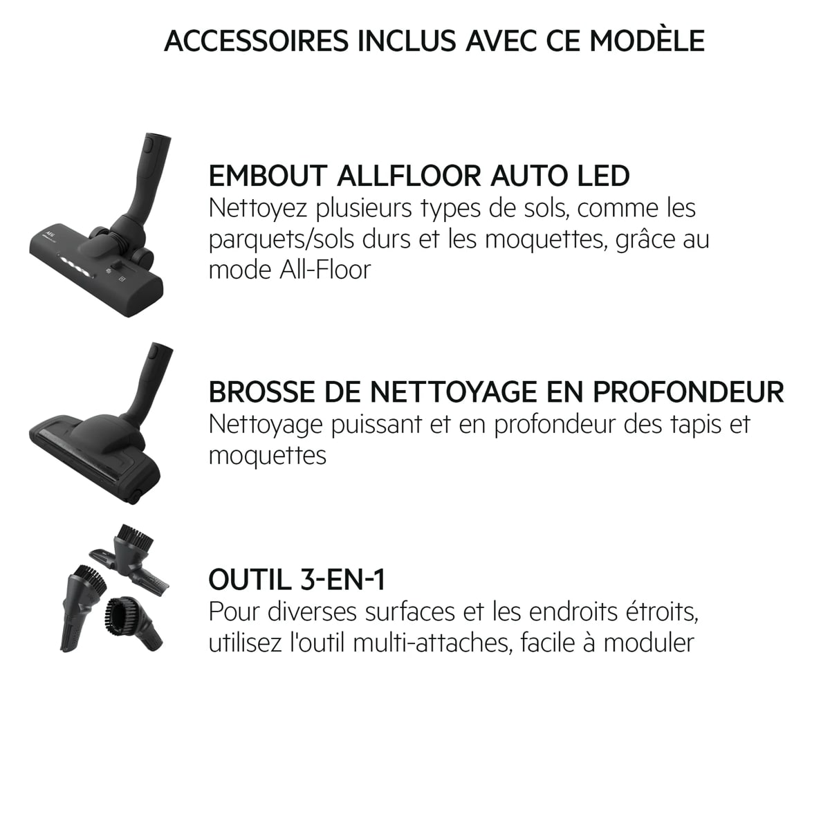 ACCESSOIRES INCLUS AVEC CE MODÈLE EMBOUT ALLFLOOR AUTO LED Nettoyez plusieurs types de sols, comme les parquets/sols durs et les moquettes, grâce au mode All-Floor BROSSE DE NETTOYAGE EN PROFONDEUR Nettoyage puissant et en profondeur des tapis et moquettes OUTIL 3-EN-1 Pour diverses surfaces et les endroits étroits, utilisez l'outil multi-attaches, facile à moduler